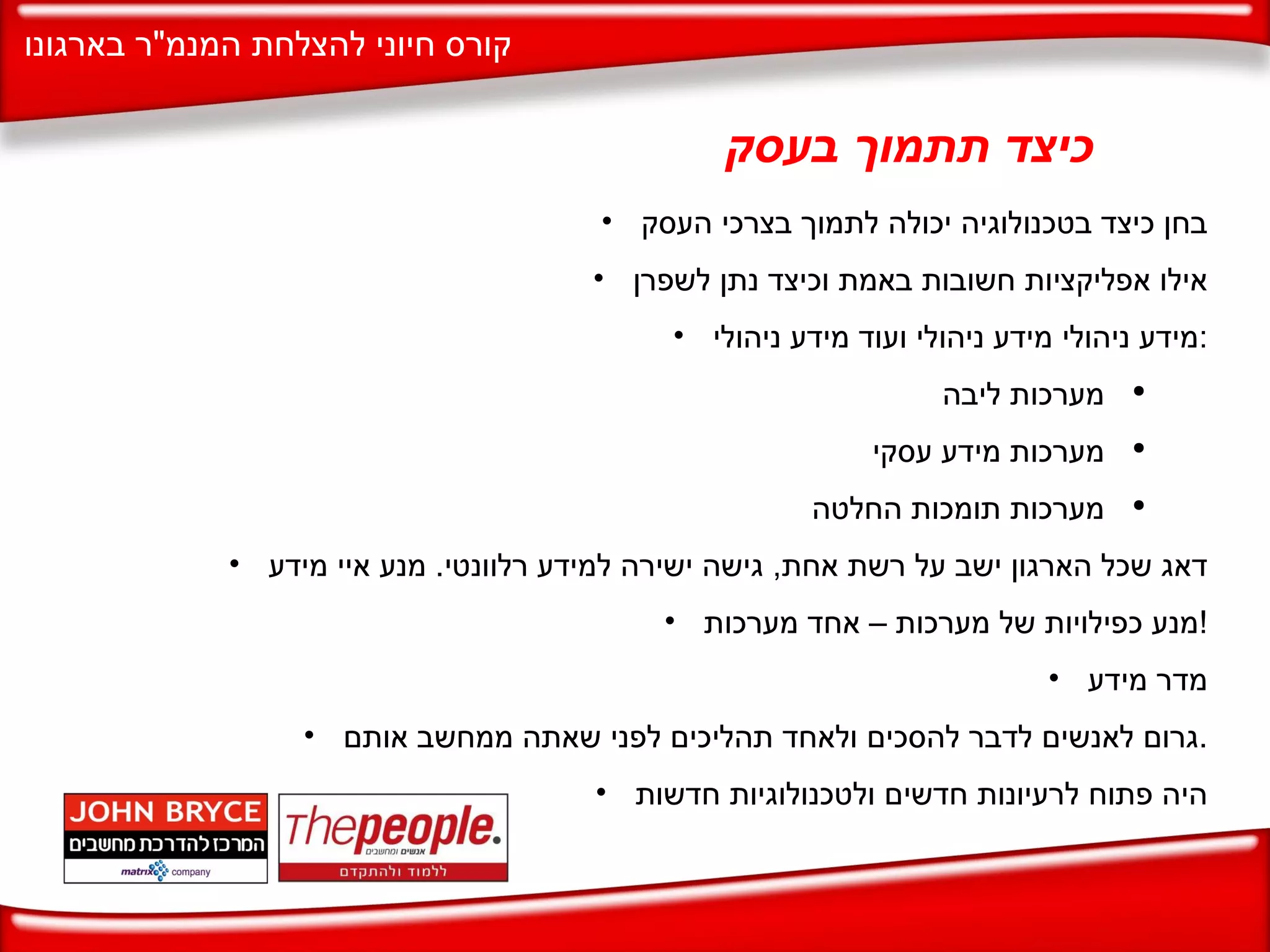 כיצד תתמוך בעסק בחן כיצד בטכנולוגיה יכולה לתמוך בצרכי העסק אילו אפליקציות חשובות באמת וכיצד נתן לשפרן מידע ניהולי מידע ניהולי ועוד מידע ניהולי : מערכות ליבה מערכות מידע עסקי מערכות תומכות החלטה דאג שכל הארגון ישב על רשת אחת ,  גישה ישירה למידע רלוונטי .  מנע איי מידע מנע כפילויות של מערכות – אחד מערכות ! מדר מידע גרום לאנשים לדבר להסכים ולאחד תהליכים לפני שאתה ממחשב אותם . היה פתוח לרעיונות חדשים ולטכנולוגיות חדשות 