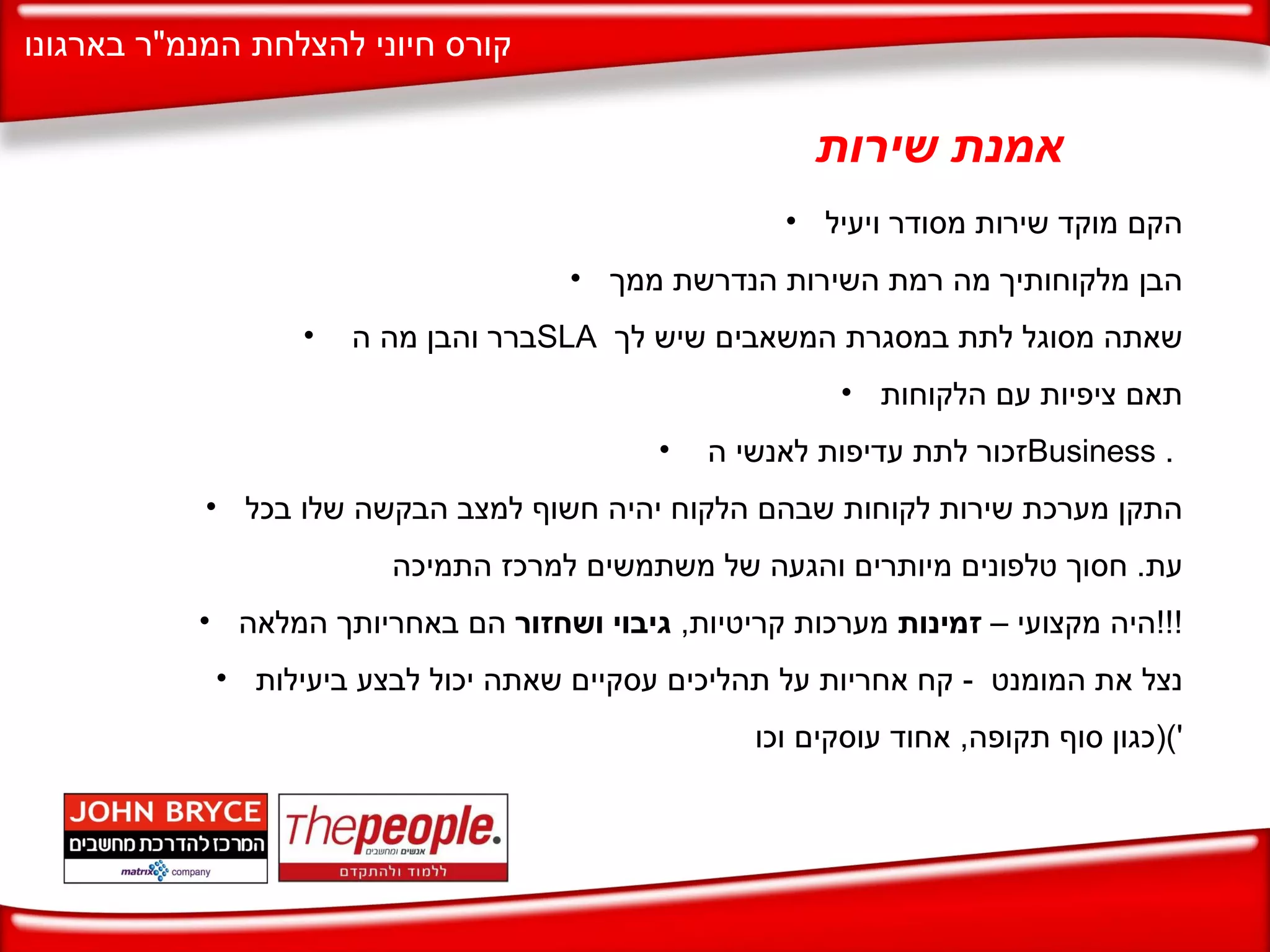 הקם מוקד שירות מסודר ויעיל הבן מלקוחותיך מה רמת השירות הנדרשת ממך ברר והבן מה ה  SLA  שאתה מסוגל לתת במסגרת המשאבים שיש לך תאם ציפיות עם הלקוחות זכור לתת עדיפות לאנשי ה  Business  .  התקן מערכת שירות לקוחות שבהם הלקוח יהיה חשוף למצב הבקשה שלו בכל עת .  חסוך טלפונים מיותרים והגעה של משתמשים למרכז התמיכה היה מקצועי –  זמינות  מערכות קריטיות ,  גיבוי ושחזור  הם באחריותך המלאה !!! נצל את המומנט  -  קח אחריות על תהליכים עסקיים שאתה יכול לבצע ביעילות  ( כגון סוף תקופה ,  אחוד עוסקים וכו ') אמנת שירות 