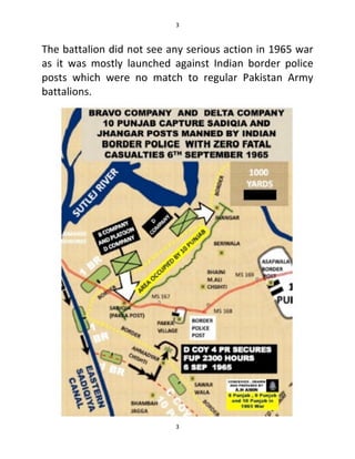 3
3
The battalion did not see any serious action in 1965 war
as it was mostly launched against Indian border police
posts which were no match to regular Pakistan Army
battalions.
 