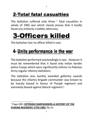 5
5
The battalion suffered only three 1
fatal casualties in
whole of 1965 war which clearly proves that it hardly
faced any militarily credible adversary.
The battalion lost no officer killed in war.
The battalion performed outstandingly in war . However it
must be remembered that it faced only Indian border
police troops which were significantly inferior to Pakistan
Army regular infantry battalions.
The battalion was lavishly awarded gallantry awards
because the infantry brigade commander was known to
be heavily biased in favour of Punjab regiment and
extremely biased against Baluch regiment !
1
Page-509- VETERAN CAMPAIGNERS-A HISTORY OF THE
PUNJAB REGIMENT-1759-1981-Op cit.
 