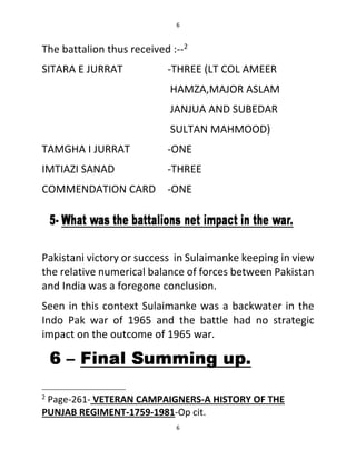 6
6
The battalion thus received :--2
SITARA E JURRAT -THREE (LT COL AMEER
HAMZA,MAJOR ASLAM
JANJUA AND SUBEDAR
SULTAN MAHMOOD)
TAMGHA I JURRAT -ONE
IMTIAZI SANAD -THREE
COMMENDATION CARD -ONE
Pakistani victory or success in Sulaimanke keeping in view
the relative numerical balance of forces between Pakistan
and India was a foregone conclusion.
Seen in this context Sulaimanke was a backwater in the
Indo Pak war of 1965 and the battle had no strategic
impact on the outcome of 1965 war.
2
Page-261- VETERAN CAMPAIGNERS-A HISTORY OF THE
PUNJAB REGIMENT-1759-1981-Op cit.
 