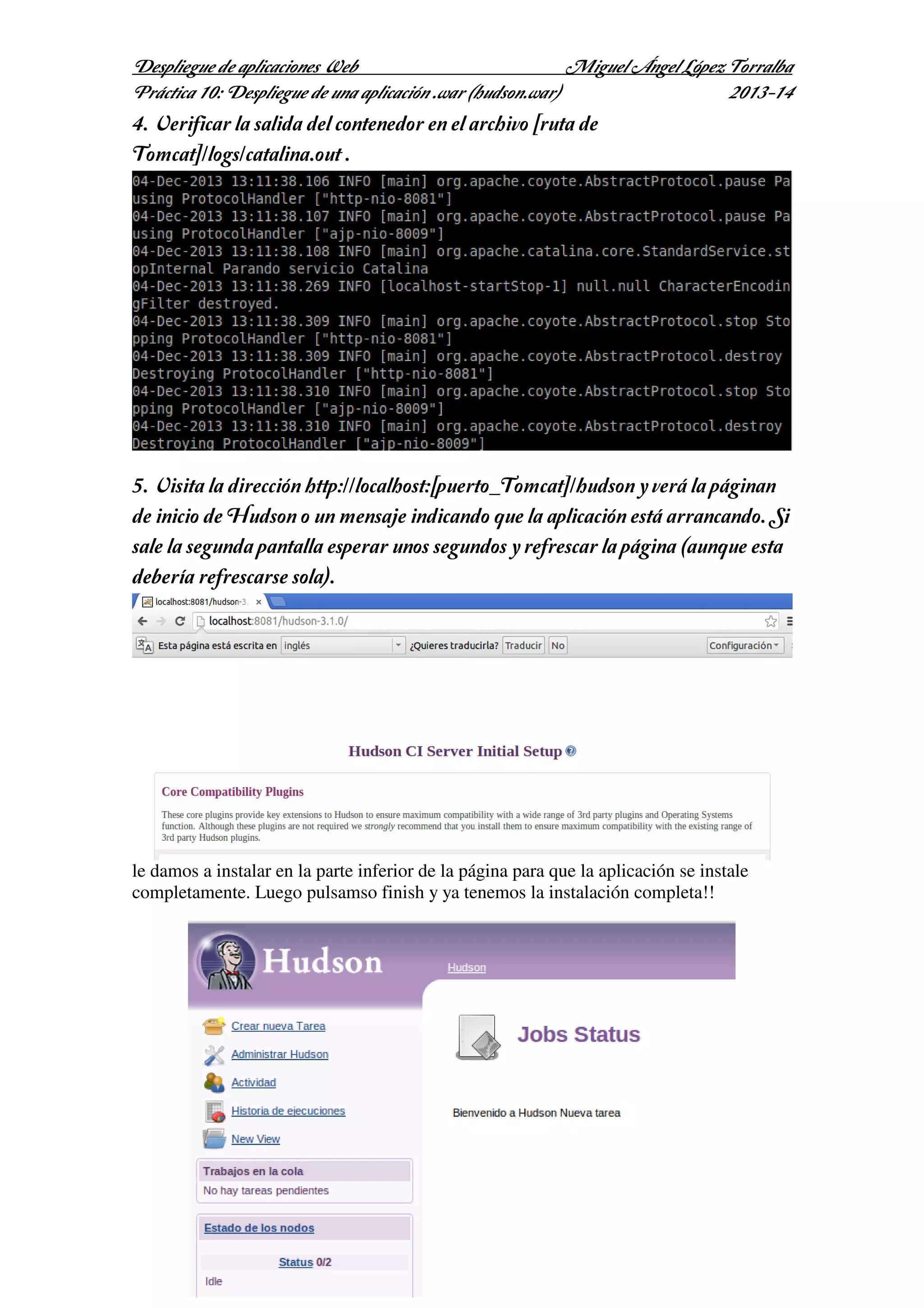 Despliegue de aplicaciones Web
Miguel Ángel López Torralba
Práctica 10: Despliegue de una aplicación .war (hudson.war)
2013-14

4. Verificar la salida del contenedor en el archivo [ruta de
Tomcat]/logs/catalina.out .

5. Visita la dirección http://localhost:[puerto_Tomcat]/hudson y verá la páginan
de inicio de Hudson o un mensaje indicando que la aplicación está arrancando. Si
sale la segunda pantalla esperar unos segundos y refrescar la página (aunque esta
debería refrescarse sola).

le damos a instalar en la parte inferior de la página para que la aplicación se instale
completamente. Luego pulsamso finish y ya tenemos la instalación completa!!

 