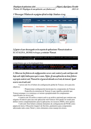 Despliegue de aplicaciones Web
Miguel Ángel López Torralba
Práctica 10: Despliegue de una aplicación .war (hudson.war)
2013-14

1 Descargar Hudson de su página oficial en http://hudson-ci.org

2 Copiar el war descargado en la carpeta de aplicaciones Tomcat uicada en
$CATALINA_HOME/webapps y reiniciar Tomcat.

comprobamos que se ha desplegado bien

3. Observar los ficheros de configuración: server.xml, context y web.xml (que está
bajo web-info).Indica para qué se usan. Nota: Si una aplicación no tiene fichero
su propio context.xml, Tomcat lee el general ubicado en el raiz de tomcat. Igual
ocurre con el web.xml.
• server.xml: Es el fichero de configuración global de Tomcat, sirve para dos
objetivos:
◦ Proporcionar configuración inicial para los componentes de Tomcat.
◦ Especifica la estructura de Tomcat, lo que significa, permitir que
Tomcat arranque y se construya a sí mismo ejemplarizando los componentes
especificados en server.xml.
• context.xml: El archivo context.xml es un archivo opcional que contiene una
etiqueta <Context> para una sola aplicación web Tomcat. Esto puede ser usado para
definir ciertos comportamientos para la aplicación, los recursos JNDI y otros ajustes.
• web.xml: Este fichero contiene elementos de configuración del WAR como:
página de inicio, Ubicación ('mapeo') de Servlets, parámetros para componentes
adicionales tales como 'Struts' y otros elementos como manejo de errores.

 