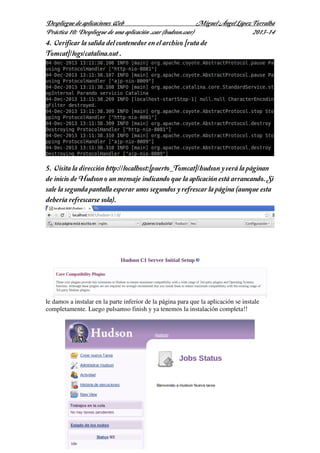 Despliegue de aplicaciones Web
Miguel Ángel López Torralba
Práctica 10: Despliegue de una aplicación .war (hudson.war)
2013-14

4. Verificar la salida del contenedor en el archivo [ruta de
Tomcat]/logs/catalina.out .

5. Visita la dirección http://localhost:[puerto_Tomcat]/hudson y verá la páginan
de inicio de Hudson o un mensaje indicando que la aplicación está arrancando. Si
sale la segunda pantalla esperar unos segundos y refrescar la página (aunque esta
debería refrescarse sola).

le damos a instalar en la parte inferior de la página para que la aplicación se instale
completamente. Luego pulsamso finish y ya tenemos la instalación completa!!

 