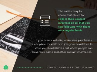 3
The easiest way to
accomplish this is to
collect their contact
information so that you
can followup with them
on a regular basis.
C O L L E C T P R O S P E C T & C U S T O M E R I N F O
If you have a website, make sure your have a
clear place for visitors to join your newsletter. In
store you should have a list where people can
leave their name and other contact information.
 