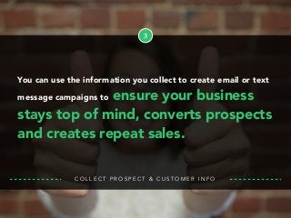 3
You can use the information you collect to create email or text
message campaigns to ensure your business
stays top of mind, converts prospects
and creates repeat sales.
C O L L E C T P R O S P E C T & C U S T O M E R I N F O
 