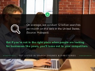 4
But if you’re not in the right place when people are looking
for businesses like yours, you’ll loose out to your competitors.
G E T L I S T E D I N S E A R C H E N G I N E S & D I R E C T O R I E S
On average, we conduct 12 billion searches
per month on the web in the United States.
(Source: Hubspot)
 