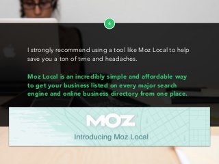 4
I strongly recommend using a tool like Moz Local to help
save you a ton of time and headaches.
Moz Local is an incredibly simple and affordable way
to get your business listed on every major search
engine and online business directory from one place.
 
