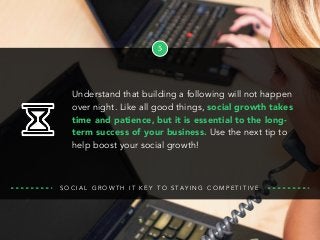 5
S O C I A L G R O W T H I T K E Y T O S TA Y I N G C O M P E T I T I V E
Understand that building a following will not happen
over night. Like all good things, social growth takes
time and patience, but it is essential to the long-
term success of your business. Use the next tip to
help boost your social growth!
 