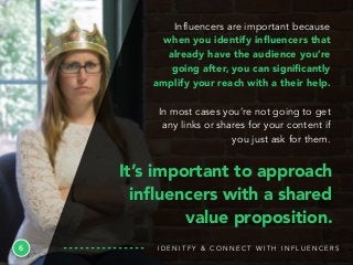 6
Influencers are important because
when you identify inﬂuencers that
already have the audience you’re
going after, you can signiﬁcantly
amplify your reach with a their help.
In most cases you’re not going to get
any links or shares for your content if
you just ask for them.
I D E N I T F Y & C O N N E C T W I T H I N F L U E N C E R S
It’s important to approach
inﬂuencers with a shared
value proposition.
 