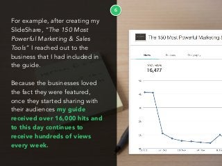 6
For example, after creating my
SlideShare, “The 150 Most
Powerful Marketing & Sales
Tools” I reached out to the
business that I had included in
the guide.
Because the businesses loved
the fact they were featured,
once they started sharing with
their audiences my guide
received over 16,000 hits and
to this day continues to
receive hundreds of views
every week.
 