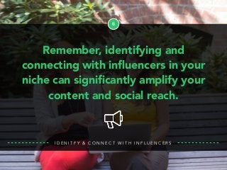 6
Remember, identifying and
connecting with inﬂuencers in your
niche can signiﬁcantly amplify your
content and social reach.
I D E N I T F Y & C O N N E C T W I T H I N F L U E N C E R S
 
