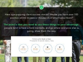 7
Have eye-popping client success stories? Maybe you have over 100
positive online reviews or thousands of email subscribers?
The point is that you need to use these things to your advantage,
people tend to have a herd mentality and go where everyone else is
going, show them the way.
 