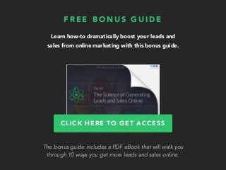 Learn how-to dramatically boost your leads and
sales from online marketing with this bonus guide.
F R E E B O N U S G U I D E
CLICK HERE TO GET ACCESS
The bonus guide includes a PDF eBook that will walk you
through 10 ways you get more leads and sales online.
 