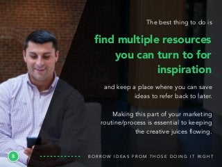 8
and keep a place where you can save
ideas to refer back to later.
Making this part of your marketing
routine/process is essential to keeping
the creative juices flowing.
B O R R O W I D E A S F R O M T H O S E D O I N G I T R I G H T
ﬁnd multiple resources
you can turn to for
inspiration
The best thing to do is
 