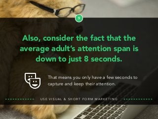 9
Also, consider the fact that the
average adult’s attention span is
down to just 8 seconds.
U S E V I S U A L & S H O R T F O R M M A R K E T I N G
That means you only have a few seconds to
capture and keep their attention.
 