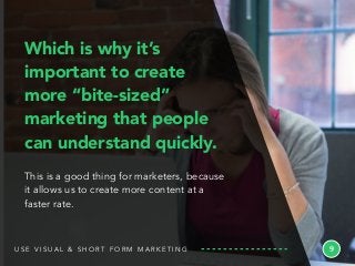 9
Which is why it’s
important to create
more “bite-sized”
marketing that people
can understand quickly.
This is a good thing for marketers, because
it allows us to create more content at a
faster rate.
U S E V I S U A L & S H O R T F O R M M A R K E T I N G
 