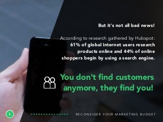 R E C O N S I D E R Y O U R M A R K E T I N G B U D G E T1
But it's not all bad news!
According to research gathered by Hubspot:
61% of global Internet users research
products online and 44% of online
shoppers begin by using a search engine.
You don't ﬁnd customers
anymore, they ﬁnd you!
 
