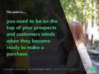 C O L L E C T P R O S P E C T & C U S T O M E R I N F O
The point is….
you need to be on the
top of your prospects
and customers minds
when they become
ready to make a
purchase.
3
 