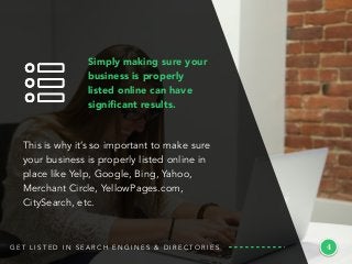 This is why it’s so important to make sure
your business is properly listed online in
place like Yelp, Google, Bing, Yahoo,
Merchant Circle, YellowPages.com,
CitySearch, etc.
4G E T L I S T E D I N S E A R C H E N G I N E S & D I R E C T O R I E S
Simply making sure your
business is properly
listed online can have
signiﬁcant results.
 