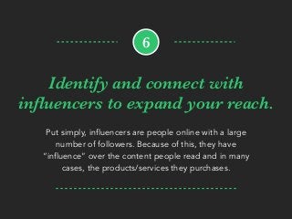 Identify and connect with
inﬂuencers to expand your reach.
Put simply, influencers are people online with a large
number of followers. Because of this, they have
“influence” over the content people read and in many
cases, the products/services they purchases.
6
 