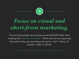 Focus on visual and
short-from marketing.
It’s true that people can process visuals 60,000X faster than
reading text. (Source: Forrester) That’s why it’s not surprising
that when they say something has gone “viral” online, it’s
usually a video or photo.
9
 