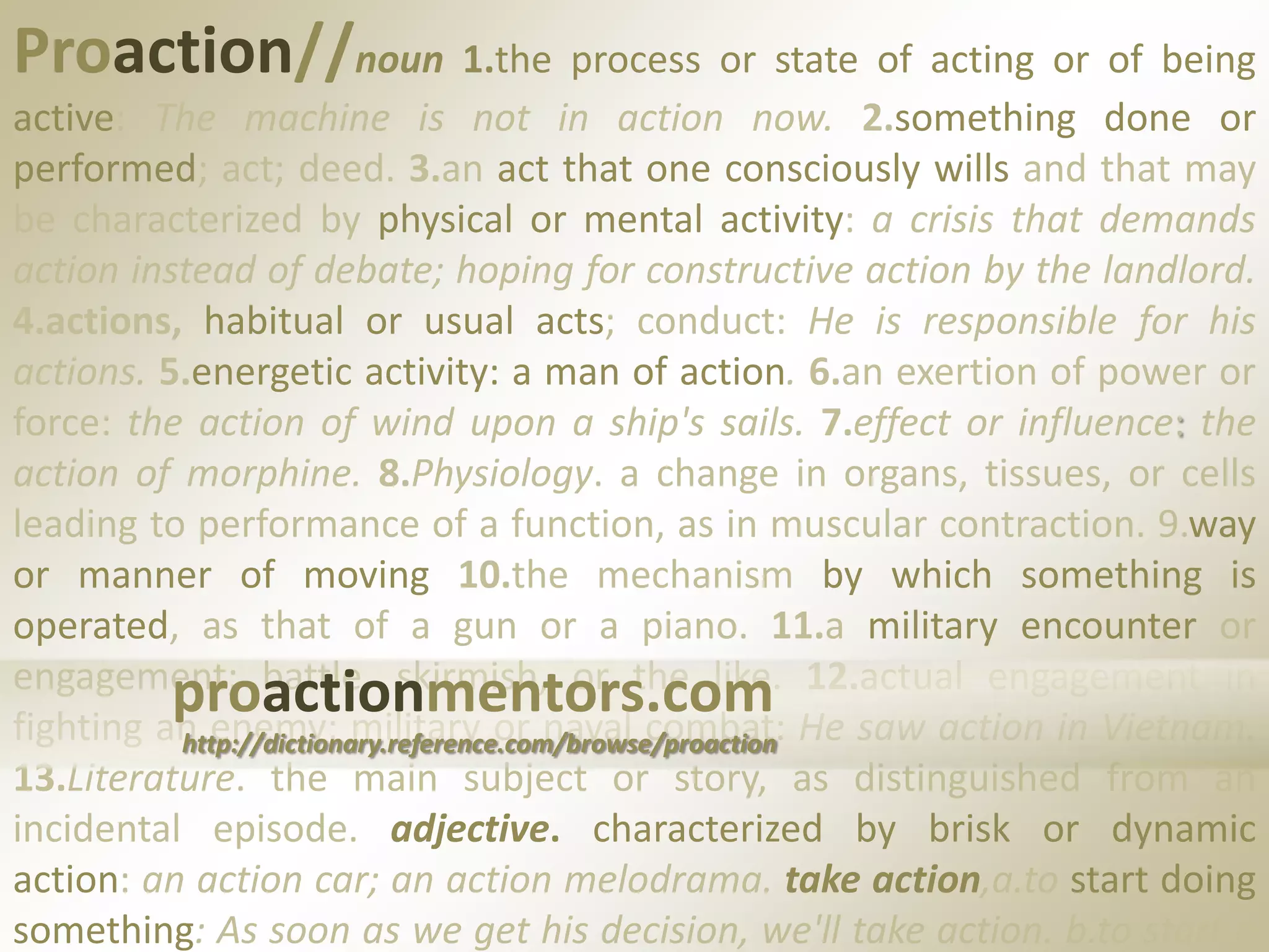 Proaction//noun 1.the process or state of acting or of being active: The machine is not in action now. 2.something done or performed; act; deed. 3.an act that one consciously wills and that may be characterized by physical or mental activity: a crisis that demands action instead of debate; hoping for constructive action by the landlord. 4.actions, habitual or usual acts; conduct: He is responsible for his actions. 5.energetic activity: a man of action.6.an exertion of power or force: the action of wind upon a ship's sails. 7.effect or influence: the action of morphine. 8.Physiology. a change in organs, tissues, or cells leading to performance of a function, as in muscular contraction.9.way or manner of moving 10.the mechanism by which something is operated, as that of a gun or a piano. 11.a military encounter or engagement; battle, skirmish, or the like. 12.actual engagement in fighting an enemy; military or naval combat: He saw action in Vietnam. 13.Literature. the main subject or story, as distinguished from an incidental episode.adjective. characterized by brisk or dynamic action: an action car; an action melodrama. take action,a.to start doing something: As soon as we get his decision, we'll take action. b.to start a legal procedure.proactionmentors.comhttp://dictionary.reference.com/browse/proaction