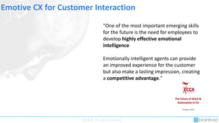 2 0 2 0 P r e d i c t i o n s
Emotive CX for Customer Interaction
"One of the most important emerging skills
for the future is the need for employees to
develop highly effective emotional
intelligence
Emotionally intelligent agents can provide
an improved experience for the customer
but also make a lasting impression, creating
a competitive advantage."
 
