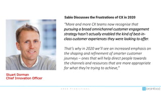 2 0 2 0 P r e d i c t i o n s
“More and more CX teams now recognise that
pursuing a broad omnichannel customer engagement
strategy hasn’t actually enabled the kind of best-in-
class customer experiences they were looking to offer.
That’s why in 2020 we’ll see an increased emphasis on
the shaping and refinement of smarter customer
journeys – ones that will help direct people towards
the channels and resources that are more appropriate
for what they’re trying to achieve,”
Stuart Dorman
Chief Innovation Officer
 