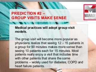 PREDICTION #2 –
GROUP VISITS MAKE $EN$E
Medical practices will adopt group visit
models.
The group visit will become more popular as
physicians realize that seeing 12 – 15 patients in
a group for 90 minutes makes more sense than
seeing 10 patients each for 15 minutes. Most
patients really enjoy a visit that includes time
with other patients that share the same
problems – widely used for diabetes, COPD and
heart failure patients.

 