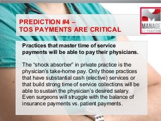 PREDICTION #4 –
TOS PAYMENTS ARE CRITICAL
Practices that master time of service
payments will be able to pay their physicians.
The “shock absorber” in private practice is the
physician’s take-home pay. Only those practices
that have substantial cash (elective) services or
that build strong time of service collections will be
able to sustain the physician’s desired salary.
Even surgeons will struggle with the balance of
insurance payments vs. patient payments.

 