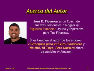 Acerca del AutorAcerca del Autor
José R. Figueroa es un Coach de
Finanzas Personales / Blogger @
Figueroa Financial: Ayuda y Esperanza
para Tus Finanzas.
Él es también el autor de los e-books
7 Principios para el Éxito Financiero y
No Mío, Ni Tuyo, Pero Nuestro ahora
disponibles @ Amazon.
10 Preguntas de Mayordomía - www.figueroafinancial.comAgosto, 2013 13
 