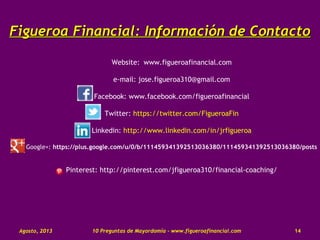 Figueroa Financial:Figueroa Financial: Información de ContactoInformación de Contacto
Website: www.figueroafinancial.com
e-mail: jose.figueroa310@gmail.com
Facebook: www.facebook.com/figueroafinancial
Twitter: https://twitter.com/FigueroaFin
Linkedin: http://www.linkedin.com/in/jrfigueroa
Google+: https://plus.google.com/u/0/b/111459341392513036380/111459341392513036380/posts
Pinterest: http://pinterest.com/jfigueroa310/financial-coaching/
10 Preguntas de Mayordomía - www.figueroafinancial.comAgosto, 2013 14
 