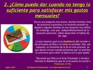 2.2. ¿Cómo puedo dar cuando no tengo lo¿Cómo puedo dar cuando no tengo lo
suficiente para satisfacer mis gastossuficiente para satisfacer mis gastos
mensuales?mensuales?
Esa es una pregunta muy buena. Muchas familias viven
de quincena a quincena y la reciente recesión ha
dejado a algunas familias en una situación muy difícil.
Sin embargo, creo que, independientemente de tu
situación particular, debes desarrollar el hábito de
dar algo.
Lo que importa aquí es la obediencia del corazón a
los principios de Dios y no tanto la cantidad. Hay, por
supuesto, el elemento de la fe en este proceso, ya
que damos incluso cuando pensamos que no tenemos
lo suficiente para cubrir lo básico con lo que queda.
Recuerda que Dios es el Gran Proveedor y siempre
honrará la obediencia que es tu fe puesta en acción (
Filipenses 4:19).
Agosto, 2013 10 Preguntas de Mayordomía - www.figueroafinancial.com 3
 