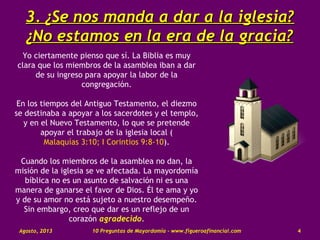 3.3. ¿Se nos manda a dar a la iglesia?¿Se nos manda a dar a la iglesia?
¿No estamos en la era de la gracia?¿No estamos en la era de la gracia?
Yo ciertamente pienso que sí. La Biblia es muy
clara que los miembros de la asamblea iban a dar
de su ingreso para apoyar la labor de la
congregación.
En los tiempos del Antiguo Testamento, el diezmo
se destinaba a apoyar a los sacerdotes y el templo,
y en el Nuevo Testamento, lo que se pretende
apoyar el trabajo de la iglesia local (
Malaquías 3:10; I Corintios 9:8-10).
Cuando los miembros de la asamblea no dan, la
misión de la iglesia se ve afectada. La mayordomía
bíblica no es un asunto de salvación ni es una
manera de ganarse el favor de Dios. Él te ama y yo
y de su amor no está sujeto a nuestro desempeño.
Sin embargo, creo que dar es un reflejo de un
corazón agradecido.
Agosto, 2013 10 Preguntas de Mayordomía - www.figueroafinancial.com 4
 
