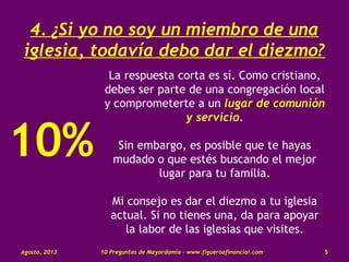 4. ¿Si yo no soy un miembro de una
iglesia, todavía debo dar el diezmo?
La respuesta corta es sí. Como cristiano,
debes ser parte de una congregación local
y comprometerte a un lugar de comunión
y servicio.
Sin embargo, es posible que te hayas
mudado o que estés buscando el mejor
lugar para tu familia.
Mi consejo es dar el diezmo a tu iglesia
actual. Si no tienes una, da para apoyar
la labor de las iglesias que visites.
Agosto, 2013 10 Preguntas de Mayordomía - www.figueroafinancial.com 5
10%
 