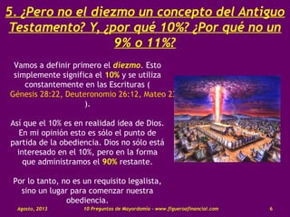 5. ¿Pero no el diezmo un concepto del Antiguo
Testamento? Y, ¿por qué 10%? ¿Por qué no un
9% o 11%?
Vamos a definir primero el diezmo. Esto
simplemente significa el 10% y se utiliza
constantemente en las Escrituras (
Génesis 28:22, Deuteronomio 26:12, Mateo 23:23
).
Así que el 10% es en realidad idea de Dios.
En mi opinión esto es sólo el punto de
partida de la obediencia. Dios no sólo está
interesado en el 10%, pero en la forma
que administramos el 90% restante.
Por lo tanto, no es un requisito legalista,
sino un lugar para comenzar nuestra
obediencia.
Agosto, 2013 10 Preguntas de Mayordomía - www.figueroafinancial.com 6
 