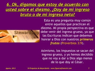 6.6. Ok, digamos que estoy de acuerdo conOk, digamos que estoy de acuerdo con
usted sobre el diezmo. ¿Doy de mi ingresousted sobre el diezmo. ¿Doy de mi ingreso
bruto o de mi ingreso neto?bruto o de mi ingreso neto?
Esta es una pregunta muy común
entre aquellos que practican el
diezmo. Mi propia perspectiva es que
debe venir del ingreso grueso, ya que
las Escrituras indican que debemos
honrar a Dios con nuestros primeros
frutos (Proverbios 3:9).
Asimismo, los impuestos se sacan del
ingreso grueso, y yo hemos decidido
que no voy a dar a Dios algo menos
de lo que doy al César.
Agosto, 2013 10 Preguntas de Mayordomía - www.figueroafinancial.com 7
 