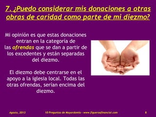 7. ¿Puedo considerar mis donaciones a otras
obras de caridad como parte de mi diezmo?
Mi opinión es que estas donaciones
entran en la categoría de
las ofrendas que se dan a partir de
los excedentes y están separadas
del diezmo.
El diezmo debe centrarse en el
apoyo a la iglesia local. Todas las
otras ofrendas, serían encima del
diezmo.
Agosto, 2013 10 Preguntas de Mayordomía - www.figueroafinancial.com 8
 