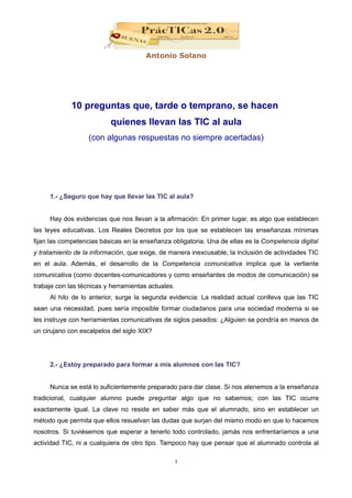 Antonio Solano




             10 preguntas que, tarde o temprano, se hacen
                          quienes llevan las TIC al aula
                   (con algunas respuestas no siempre acertadas)




     1.- ¿Seguro que hay que llevar las TIC al aula?


     Hay dos evidencias que nos llevan a la afirmación: En primer lugar, es algo que establecen
las leyes educativas. Los Reales Decretos por los que se establecen las enseñanzas mínimas
fijan las competencias básicas en la enseñanza obligatoria. Una de ellas es la Competencia digital
y tratamiento de la información, que exige, de manera inexcusable, la inclusión de actividades TIC
en el aula. Además, el desarrollo de la Competencia comunicativa implica que la vertiente
comunicativa (como docentes-comunicadores y como enseñantes de modos de comunicación) se
trabaje con las técnicas y herramientas actuales.
     Al hilo de lo anterior, surge la segunda evidencia: La realidad actual conlleva que las TIC
sean una necesidad, pues sería imposible formar ciudadanos para una sociedad moderna si se
les instruye con herramientas comunicativas de siglos pasados: ¿Alguien se pondría en manos de
un cirujano con escalpelos del siglo XIX?




     2.- ¿Estoy preparado para formar a mis alumnos con las TIC?


     Nunca se está lo suficientemente preparado para dar clase. Si nos atenemos a la enseñanza
tradicional, cualquier alumno puede preguntar algo que no sabemos; con las TIC ocurre
exactamente igual. La clave no reside en saber más que el alumnado, sino en establecer un
método que permita que ellos resuelvan las dudas que surjan del mismo modo en que lo hacemos
nosotros. Si tuviésemos que esperar a tenerlo todo controlado, jamás nos enfrentaríamos a una
actividad TIC, ni a cualquiera de otro tipo. Tampoco hay que pensar que el alumnado controla al

                                                    1
 