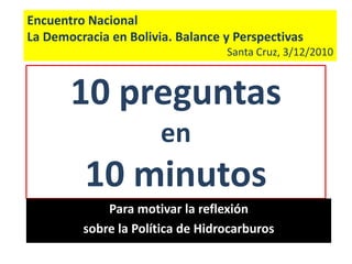 Encuentro Nacional La Democracia en Bolivia. Balance y Perspectivas Santa Cruz, 3/12/2010 10 preguntas en 10 minutos Para motivar la reflexión sobre la Política de Hidrocarburos 