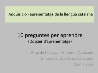 10 preguntes per aprendre
(Dossier d’aprenentatge)
Grau de Llengua i Literatura Catalanes
Universitat Oberta de Catalunya
Carme Bové
Adquisició i aprenentatge de la llengua catalana
 