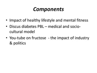 Components 
• Impact of healthy lifestyle and mental fitness 
• Discus diabetes PBL – medical and socio-cultural 
model 
• You-tube on fructose - the impact of industry 
& politics 
 