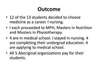 Outcome 
• 12 of the 13 students decided to choose 
medicine as a career. I nursing. 
• I each proceeded to MPH, Masters in Nutrition 
and Masters in Physiotherapy. 
• 4 are in medical school. I stayed in nursing. 4 
are completing their undergrad education. 4 
are applying to medical school. 
• All 5 Aboriginal organizations pay for their 
students. 
 