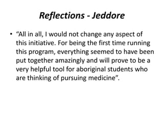Reflections - Jeddore 
• “All in all, I would not change any aspect of 
this initiative. For being the first time running 
this program, everything seemed to have been 
put together amazingly and will prove to be a 
very helpful tool for aboriginal students who 
are thinking of pursuing medicine”. 
 