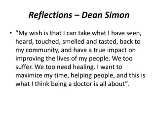 Reflections – Dean Simon 
• “My wish is that I can take what I have seen, 
heard, touched, smelled and tasted, back to 
my community, and have a true impact on 
improving the lives of my people.We too 
suffer. We too need healing. I want to 
maximize my time, helping people, and this is 
what I think being a doctor is all about”. 
 