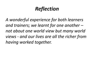 Reflection 
A wonderful experience for both learners 
and trainers; we learnt for one another – 
not about one world view but many world 
views - and our lives are all the richer from 
having worked together. 
 