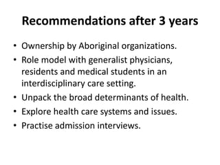 Recommendations after 3 years 
• Ownership by Aboriginal organizations. 
• Role model with generalist physicians, 
residents and medical students in an 
interdisciplinary care setting. 
• Unpack the broad determinants of health. 
• Explore health care systems and issues. 
• Practise admission interviews. 
 