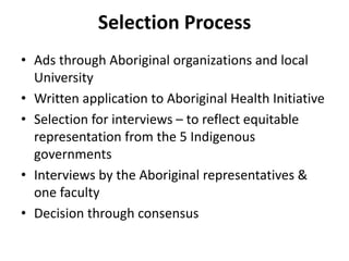 Selection Process 
• Ads through Aboriginal organizations and local 
University 
• Written application to Aboriginal Health Initiative 
• Selection for interviews – to reflect equitable 
representation from the 5 Indigenous 
governments 
• Interviews by the Aboriginal representatives & 
one faculty 
• Decision through consensus 
 