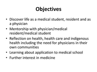 Objectives 
• Discover life as a medical student, resident and as 
a physician 
• Mentorship with physician/medical 
resident/medical student 
• Reflection on health, health care and indigenous 
health including the need for physicians in their 
own communities 
• Learning about application to medical school 
• Further interest in medicine 
 
